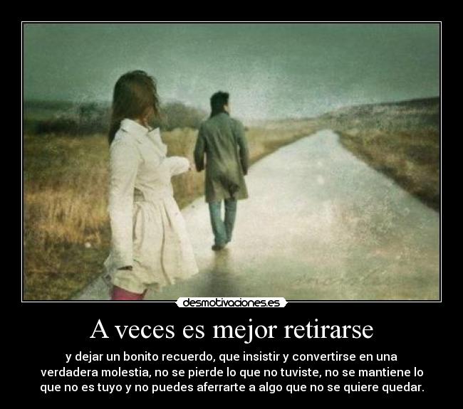 A veces es mejor retirarse - y dejar un bonito recuerdo, que insistir y convertirse en una
verdadera molestia, no se pierde lo que no tuviste, no se mantiene lo
que no es tuyo y no puedes aferrarte a algo que no se quiere quedar.
