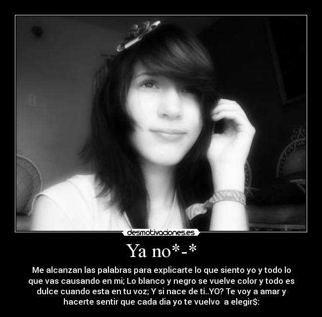 Ya no*-* - Me alcanzan las palabras para explicarte lo que siento yo y todo lo
que vas causando en mi; Lo blanco y negro se vuelve color y todo es
dulce cuando esta en tu voz; Y si nace de ti..YO? Te voy a amar y
hacerte sentir que cada dia yo te vuelvo a elegir$: