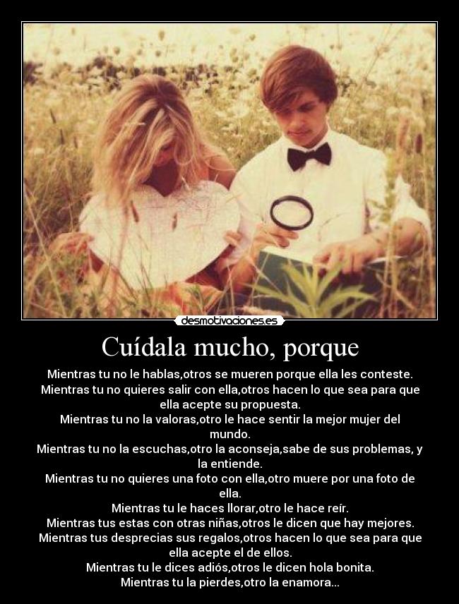 Cuídala mucho, porque - Mientras tu no le hablas,otros se mueren porque ella les conteste.
Mientras tu no quieres salir con ella,otros hacen lo que sea para que
ella acepte su propuesta.
Mientras tu no la valoras,otro le hace sentir la mejor mujer del
mundo.
Mientras tu no la escuchas,otro la aconseja,sabe de sus problemas, y
la entiende.
Mientras tu no quieres una foto con ella,otro muere por una foto de
ella.
Mientras tu le haces llorar,otro le hace reír.
Mientras tus estas con otras niñas,otros le dicen que hay mejores.
Mientras tus desprecias sus regalos,otros hacen lo que sea para que
ella acepte el de ellos.
Mientras tu le dices adiós,otros le dicen hola bonita.
Mientras tu la pierdes,otro la enamora...