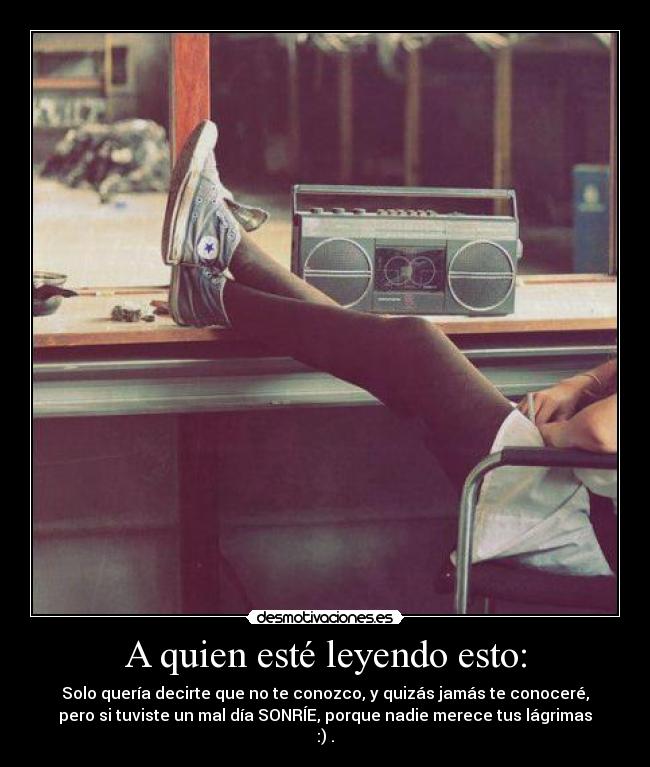 A quien esté leyendo esto: - Solo quería decirte que no te conozco, y quizás jamás te conoceré,
pero si tuviste un mal día SONRÍE, porque nadie merece tus lágrimas
:) .