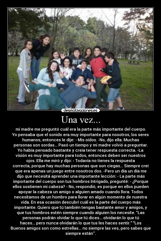 Una vez... - mi madre me preguntó cuál era la parte más importante del cuerpo.
Yo pensaba que el sonido era muy importante para nosotros, los seres
humanos, entonces le dije: - Mis oídos. -No, dijo ella. Muchas
personas son sordas... Pasó un tiempo y mi madre volvió a preguntar.
Yo había pensado bastante y creía tener respuesta correcta. -La
visión es muy importante para todos, entonces deben ser nuestros
ojos. Ella me miró y dijo: - Todavía no tienes la respuesta
correcta, porque hay muchas personas que son ciegas... Siempre creí
que era apenas un juego entre nosotros dos. -Pero un día un día me
dijo que necesitá aprender una importante lección: - La parte más
importante del cuerpo son tus hombros Intrigado, pregunté: - ¿Porque
ellos sostienen mi cabeza? - No, respondió, es porque en ellos pueden
apoyar la cabeza un amigo o alguien amado cuando llora. Todos
necesitamos de un hombro para llorar en algún momento de nuestra
vida. En esa ocasión descubrí cuál es la parte del cuerpo más
importante. Quiero que tú también tengas bastante amor y amigos, y
que tus hombros estén siempre cuando alguien los necesite. “Las
personas podrán olvidar lo que tú dices... olvidarán lo que tú
haces... pero nunca olvidarán lo que tus les haces sentir.” “Los
Buenos amigos son como estrellas... no siempre las ves, pero sabes que
siempre están.