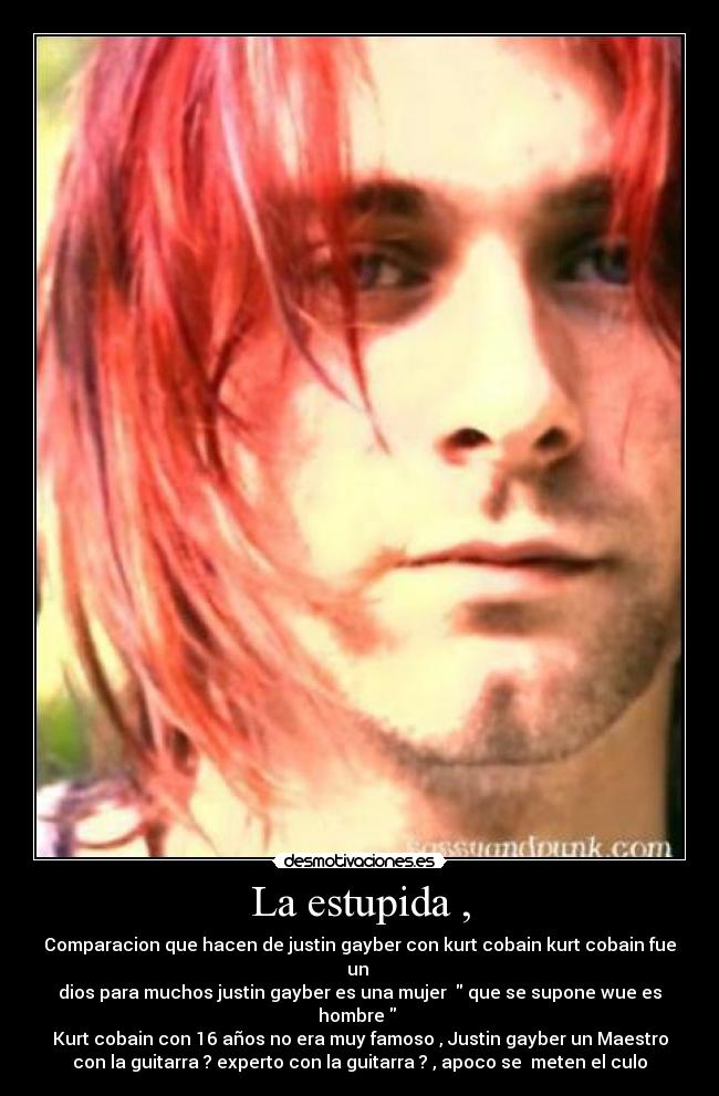 La estupida , - Comparacion que hacen de justin gayber con kurt cobain kurt cobain fue
un
dios para muchos justin gayber es una mujer que se supone wue es
hombre
Kurt cobain con 16 años no era muy famoso , Justin gayber un Maestro
con la guitarra ? experto con la guitarra ? , apoco se meten el culo