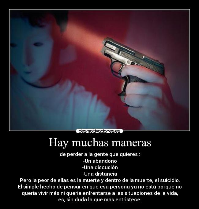 Hay muchas maneras - de perder a la gente que quieres :
-Un abandono
-Una discusión
-Una distancia
Pero la peor de ellas es la muerte y dentro de la muerte, el suicidio.
El simple hecho de pensar en que esa persona ya no está porque no
queria vivir más ni queria enfrentarse a las situaciones de la vida,
es, sin duda la que más entristece.