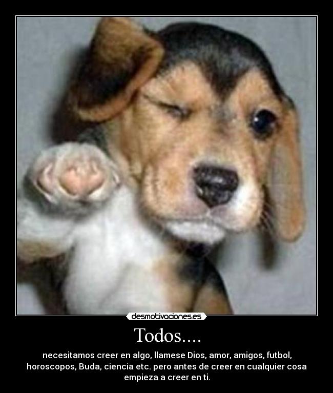 Todos.... - necesitamos creer en algo, llamese Dios, amor, amigos, futbol,
horoscopos, Buda, ciencia etc. pero antes de creer en cualquier cosa
empieza a creer en ti.