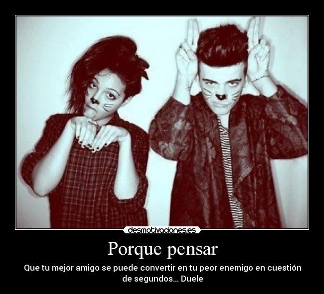 Porque pensar - Que tu mejor amigo se puede convertir en tu peor enemigo en cuestión
de segundos... Duele