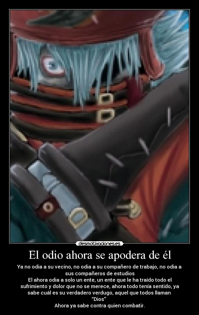 El odio ahora se apodera de él - Ya no odia a su vecino, no odia a su compañero de trabajo, no odia a
sus compañeros de estudios
El ahora odia a solo un ente, un ente que le ha traído todo el
sufrimiento y dolor que no se merece, ahora todo tenía sentido, ya
sabe cuál es su verdadero verdugo, aquel que todos llaman 
“Dios” 
Ahora ya sabe contra quien combatir.