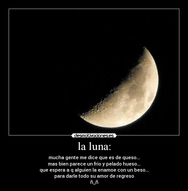 la luna: - mucha gente me dice que es de queso...
mas bien parece un frio y pelado hueso...
que espera a q alguien la enamoe con un beso...
para darle todo su amor de regreso
ñ_ñ