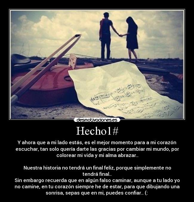 Hecho1# - Y ahora que a mi lado estás, es el mejor momento para a mi corazón
escuchar, tan solo quería darte las gracias por cambiar mi mundo, por
colorear mi vida y mi alma abrazar..
Nuestra historia no tendrá un final feliz, porque simplemente no
tendrá final..
Sin embargo recuerda que en algún falso caminar, aunque a tu lado yo
no camine, en tu corazón siempre he de estar, para que dibujando una
sonrisa, sepas que en mi, puedes confiar.. (: ♥
