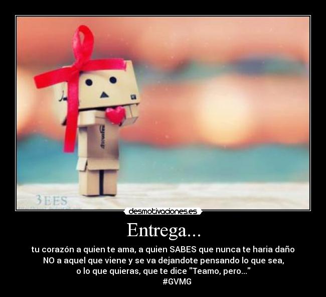 Entrega... - tu corazón a quien te ama, a quien SABES que nunca te haria daño
NO a aquel que viene y se va dejandote pensando lo que sea,
o lo que quieras, que te dice Teamo, pero...
#GVMG