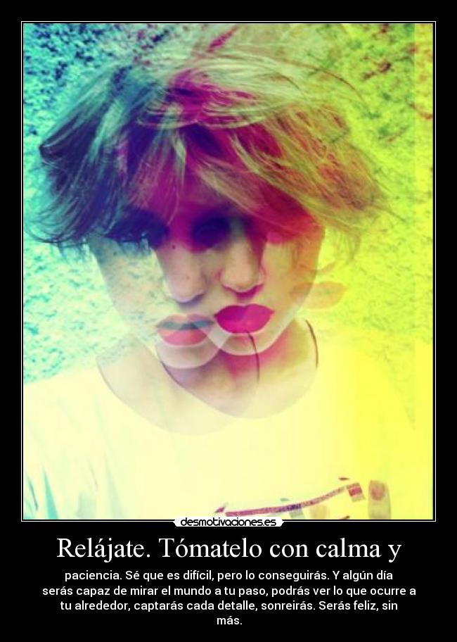 Relájate. Tómatelo con calma y - paciencia. Sé que es difícil, pero lo conseguirás. Y algún día
serás capaz de mirar el mundo a tu paso, podrás ver lo que ocurre a
tu alrededor, captarás cada detalle, sonreirás. Serás feliz, sin
más.