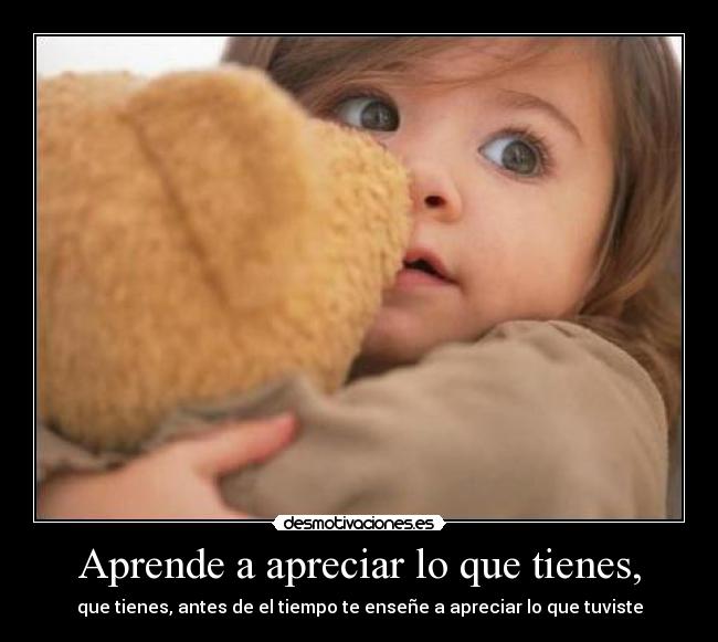 Aprende a apreciar lo que tienes, - que tienes, antes de el tiempo te enseñe a apreciar lo que tuviste