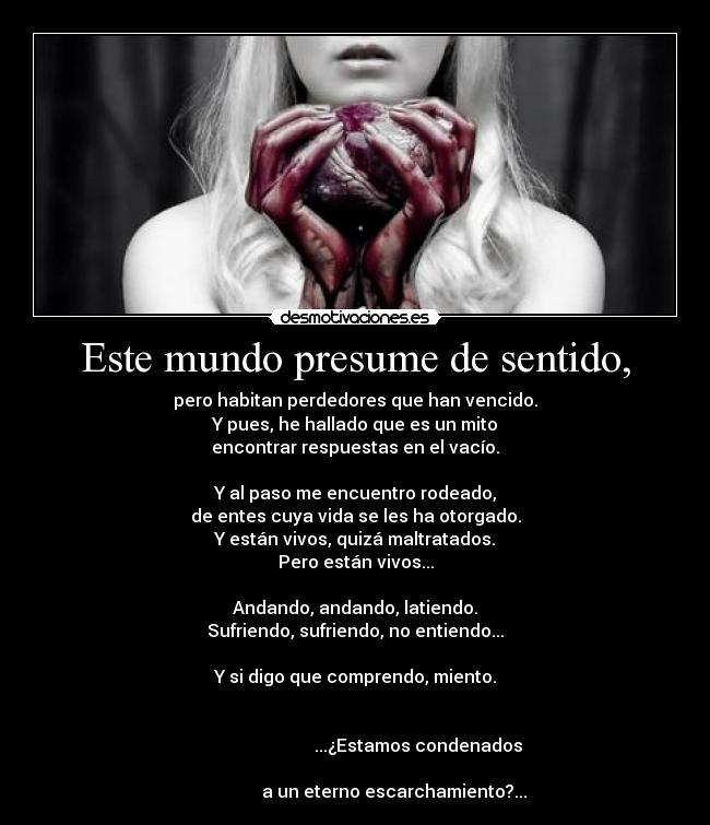 Este mundo presume de sentido, - pero habitan perdedores que han vencido.
Y pues, he hallado que es un mito
encontrar respuestas en el vacío.

Y al paso me encuentro rodeado,
de entes cuya vida se les ha otorgado.
Y están vivos, quizá maltratados.
Pero están vivos...

Andando, andando, latiendo.
Sufriendo, sufriendo, no entiendo...

Y si digo que comprendo, miento.

                                                                                                    ...¿Estamos condenados
                                                                                         a un eterno escarchamiento?...