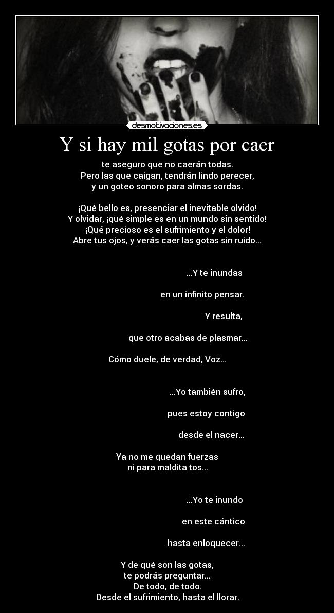 Y si hay mil gotas por caer - te aseguro que no caerán todas.
Pero las que caigan, tendrán lindo perecer,
y un goteo sonoro para almas sordas.

¡Qué bello es, presenciar el inevitable olvido!
Y olvidar, ¡qué simple es en un mundo sin sentido!
¡Qué precioso es el sufrimiento y el dolor!
Abre tus ojos, y verás caer las gotas sin ruido...

                                                                                                                     ...Y te inundas
                                                                                                         en un infinito pensar.
                                                                                                                              Y resulta,
                                                                                           que otro acabas de plasmar...

Cómo duele, de verdad, Voz...

                                                                                                              ...Yo también sufro,
                                                                                                             pues estoy contigo
                                                                                                                  desde el nacer...

Ya no me quedan fuerzas
ni para maldita tos...

                                                                                                                     ...Yo te inundo
                                                                                                                    en este cántico
                                                                                                             hasta enloquecer...

Y de qué son las gotas,
te podrás preguntar...
De todo, de todo.
Desde el sufrimiento, hasta el llorar.