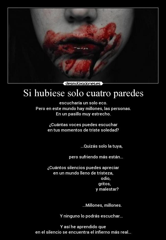 Si hubiese solo cuatro paredes - escucharía un solo eco.
Pero en este mundo hay millones, las personas.
En un pasillo muy estrecho.

¿Cuántas voces puedes escuchar
en tus momentos de triste soledad?

                                                                                                           ...Quizás solo la tuya,
                                                                                                pero sufriendo más están...

¿Cuántos silencios puedes apreciar
en un mundo lleno de tristeza,
                                            odio,
                                          gritos,
                                               y malestar?

                                                                                                            ...Millones, millones.
                                                                                       Y ninguno lo podrás escuchar...

Y así he aprendido que
en el silencio se encuentra el infierno más real...