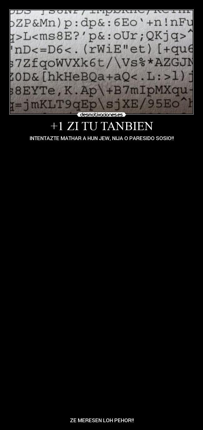 +1 ZI TU TANBIEN - INTENTAZTE MATHAR A HUN JEW, NIJA O PARESIDO SOSIO!!
ZE MERESEN LOH PEHOR!!