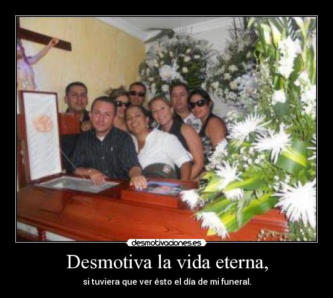 Desmotiva la vida eterna, - si tuviera que ver ésto el día de mi funeral.