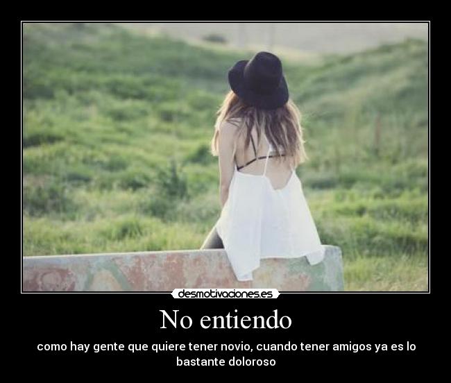No entiendo - como hay gente que quiere tener novio, cuando tener amigos ya es lo
bastante doloroso
