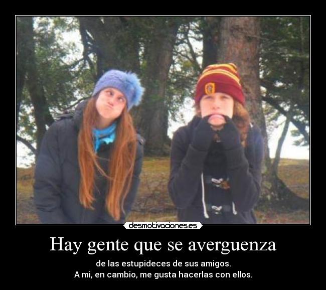 Hay gente que se averguenza - de las estupideces de sus amigos.
A mi, en cambio, me gusta hacerlas con ellos.