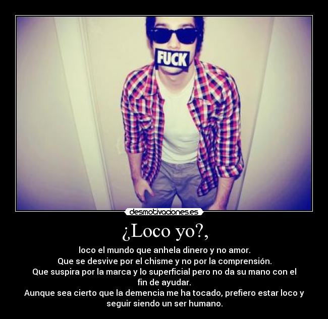 ¿Loco yo?, - loco el mundo que anhela dinero y no amor.
Que se desvive por el chisme y no por la comprensión.
Que suspira por la marca y lo superficial pero no da su mano con el
fin de ayudar.
Aunque sea cierto que la demencia me ha tocado, prefiero estar loco y
seguir siendo un ser humano.