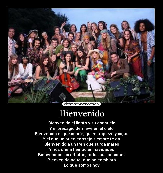 Bienvenido - Bienvenido el llanto y su consuelo
Y el presagio de nieve en el cielo
Bienvenido el que sonríe, quien tropieza y sigue
Y el que un buen consejo siempre te da
Bienvenido a un tren que surca mares
Y nos une a tiempo en navidades
Bienvenidos los artistas, todas sus pasiones
Bienvenido aquel que no cambiará
Lo que somos hoy