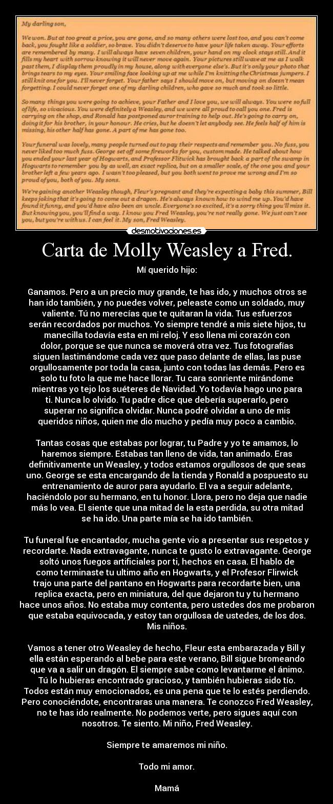 Carta de Molly Weasley a Fred. - Mí querido hijo:

Ganamos. Pero a un precio muy grande, te has ido, y muchos otros se
han ido también, y no puedes volver, peleaste como un soldado, muy
valiente. Tú no merecías que te quitaran la vida. Tus esfuerzos
serán recordados por muchos. Yo siempre tendré a mis siete hijos, tu
manecilla todavía esta en mi reloj. Y eso llena mi corazón con
dolor, porque se que nunca se moverá otra vez. Tus fotografías
siguen lastimándome cada vez que paso delante de ellas, las puse
orgullosamente por toda la casa, junto con todas las demás. Pero es
solo tu foto la que me hace llorar. Tu cara sonriente mirándome
mientras yo tejo los suéteres de Navidad. Yo todavía hago uno para
ti. Nunca lo olvido. Tu padre dice que debería superarlo, pero
superar no significa olvidar. Nunca podré olvidar a uno de mis
queridos niños, quien me dio mucho y pedía muy poco a cambio.

Tantas cosas que estabas por lograr, tu Padre y yo te amamos, lo
haremos siempre. Estabas tan lleno de vida, tan animado. Eras
definitivamente un Weasley, y todos estamos orgullosos de que seas
uno. George se esta encargando de la tienda y Ronald a pospuesto su
entrenamiento de auror para ayudarlo. El va a seguir adelante,
haciéndolo por su hermano, en tu honor. Llora, pero no deja que nadie
más lo vea. El siente que una mitad de la esta perdida, su otra mitad
se ha ido. Una parte mía se ha ido también.

Tu funeral fue encantador, mucha gente vio a presentar sus respetos y
recordarte. Nada extravagante, nunca te gusto lo extravagante. George
soltó unos fuegos artificiales por ti, hechos en casa. El hablo de
como terminaste tu ultimo año en Hogwarts, y el Profesor Flirwick
trajo una parte del pantano en Hogwarts para recordarte bien, una
replica exacta, pero en miniatura, del que dejaron tu y tu hermano
hace unos años. No estaba muy contenta, pero ustedes dos me probaron
que estaba equivocada, y estoy tan orgullosa de ustedes, de los dos.
Mis niños.

Vamos a tener otro Weasley de hecho, Fleur esta embarazada y Bill y
ella están esperando al bebe para este verano, Bill sigue bromeando
que va a salir un dragón. El siempre sabe como levantarme el ánimo.
Tú lo hubieras encontrado gracioso, y también hubieras sido tío.
Todos están muy emocionados, es una pena que te lo estés perdiendo.
Pero conociéndote, encontraras una manera. Te conozco Fred Weasley,
no te has ido realmente. No podemos verte, pero sigues aquí con
nosotros. Te siento. Mi niño, Fred Weasley.

Siempre te amaremos mi niño.

Todo mi amor.

Mamá