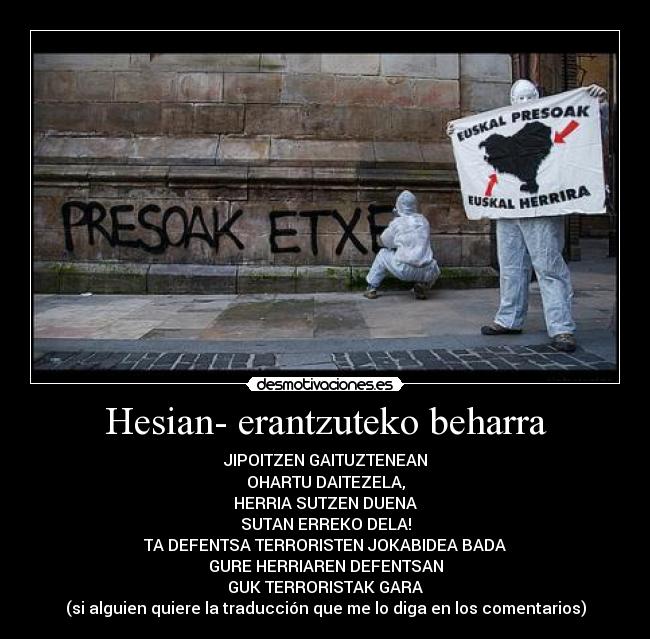 Hesian- erantzuteko beharra - JIPOITZEN GAITUZTENEAN
OHARTU DAITEZELA,
HERRIA SUTZEN DUENA
SUTAN ERREKO DELA!
TA DEFENTSA TERRORISTEN JOKABIDEA BADA
GURE HERRIAREN DEFENTSAN
GUK TERRORISTAK GARA
(si alguien quiere la traducción que me lo diga en los comentarios)