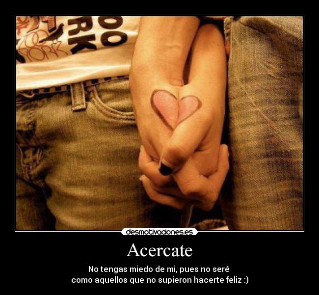 Acercate - No tengas miedo de mi, pues no seré
como aquellos que no supieron hacerte feliz :)