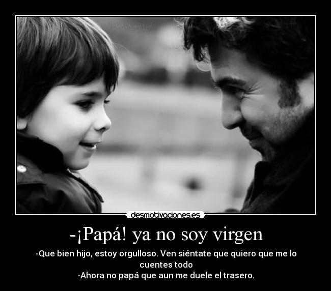 -¡Papá! ya no soy virgen - -Que bien hijo, estoy orgulloso. Ven siéntate que quiero que me lo cuentes todo
-Ahora no papá que aun me duele el trasero.
