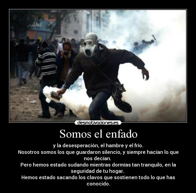 Somos el enfado - y la desesperación, el hambre y el frío.
Nosotros somos los que guardaron silencio, y siempre hacían lo que
nos decían. 
Pero hemos estado sudando mientras dormías tan tranquilo, en la
seguridad de tu hogar. 
Hemos estado sacando los clavos que sostienen todo lo que has
conocido.