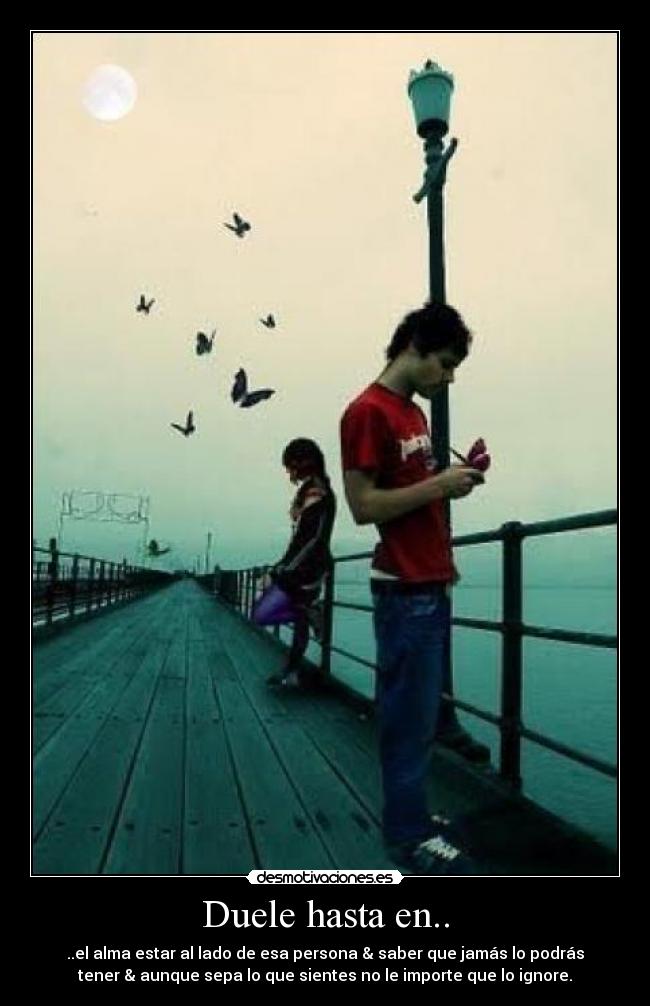 Duele hasta en.. - ..el alma estar al lado de esa persona & saber que jamás lo podrás
tener & aunque sepa lo que sientes no le importe que lo ignore.