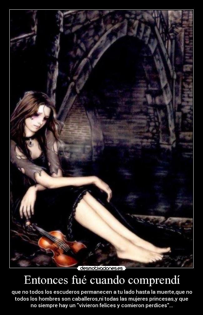 Entonces fué cuando comprendí - que no todos los escuderos permanecen a tu lado hasta la muerte,que no
todos los hombres son caballeros,ni todas las mujeres princesas,y que
no siempre hay un vivieron felices y comieron perdices...