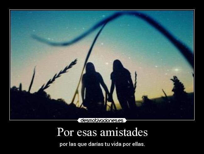 Por esas amistades - por las que darías tu vida por ellas.