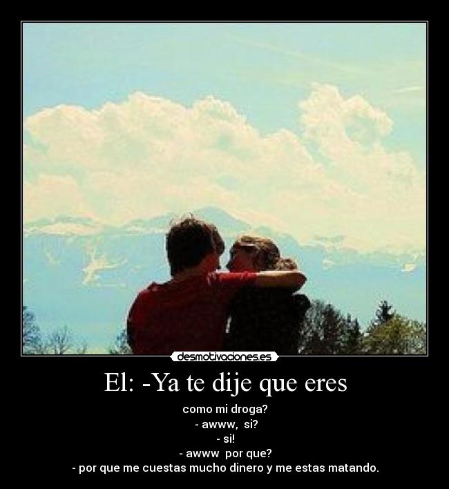 El: -Ya te dije que eres - como mi droga?
 - awww,  si?
- si!
- awww  por que?
- por que me cuestas mucho dinero y me estas matando.
