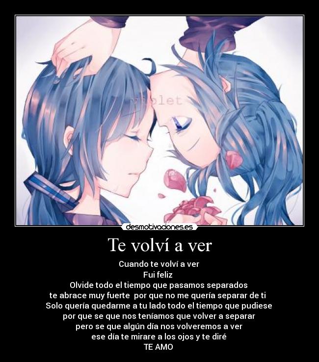 Te volví a ver - Cuando te volví a ver 
Fui feliz  
Olvide todo el tiempo que pasamos separados 
te abrace muy fuerte  por que no me quería separar de ti  
Solo quería quedarme a tu lado todo el tiempo que pudiese 
por que se que nos teníamos que volver a separar 
pero se que algún día nos volveremos a ver 
ese día te mirare a los ojos y te diré 
TE AMO 