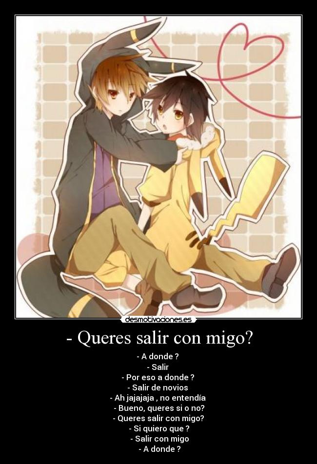 - Queres salir con migo? - - A donde ?
- Salir
- Por eso a donde ?
- Salir de novios
- Ah jajajaja , no entendía
- Bueno, queres si o no?
- Queres salir con migo?
- Si quiero que ?
- Salir con migo
- A donde ?