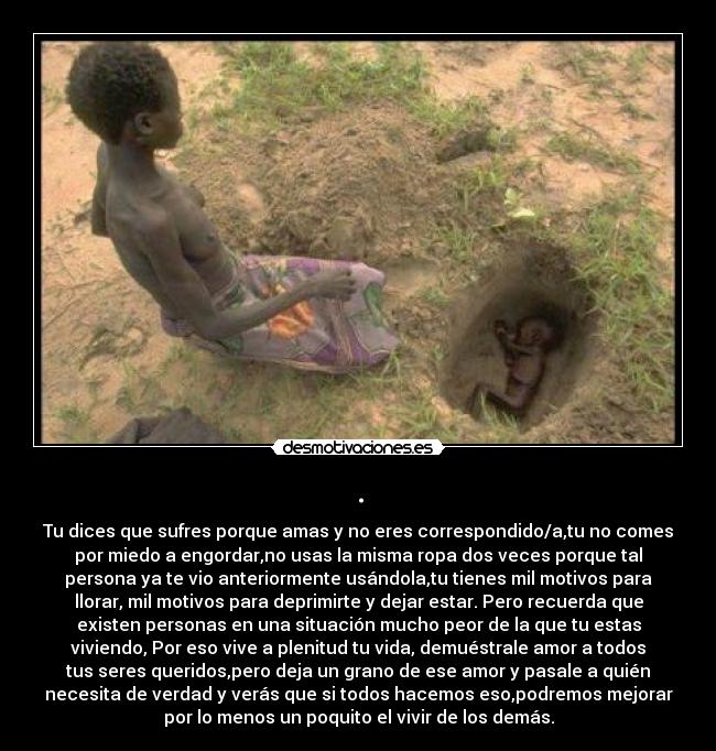 . - Tu dices que sufres porque amas y no eres correspondido/a,tu no comes
por miedo a engordar,no usas la misma ropa dos veces porque tal
persona ya te vio anteriormente usándola,tu tienes mil motivos para
llorar, mil motivos para deprimirte y dejar estar. Pero recuerda que
existen personas en una situación mucho peor de la que tu estas
viviendo, Por eso vive a plenitud tu vida, demuéstrale amor a todos
tus seres queridos,pero deja un grano de ese amor y pasale a quién
necesita de verdad y verás que si todos hacemos eso,podremos mejorar
por lo menos un poquito el vivir de los demás.