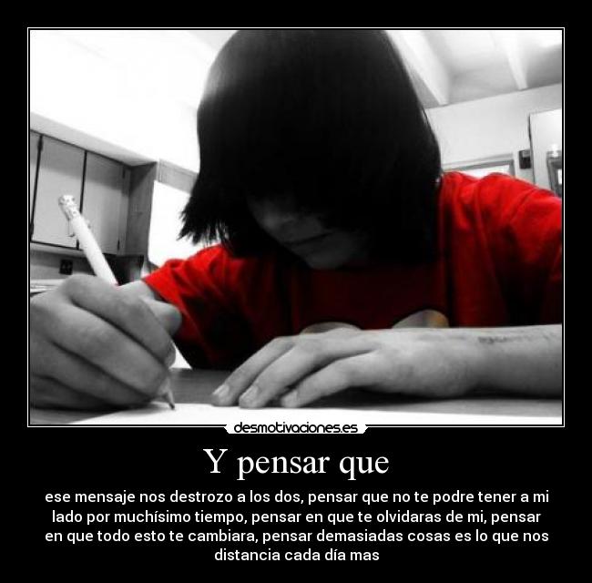 Y pensar que - ese mensaje nos destrozo a los dos, pensar que no te podre tener a mi
lado por muchísimo tiempo, pensar en que te olvidaras de mi, pensar
en que todo esto te cambiara, pensar demasiadas cosas es lo que nos
distancia cada día mas