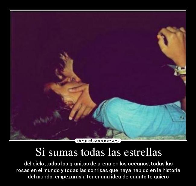 Si sumas todas las estrellas - del cielo ,todos los granitos de arena en los océanos, todas las
rosas en el mundo y todas las sonrisas que haya habido en la historia
del mundo, empezarás a tener una idea de cuánto te quiero