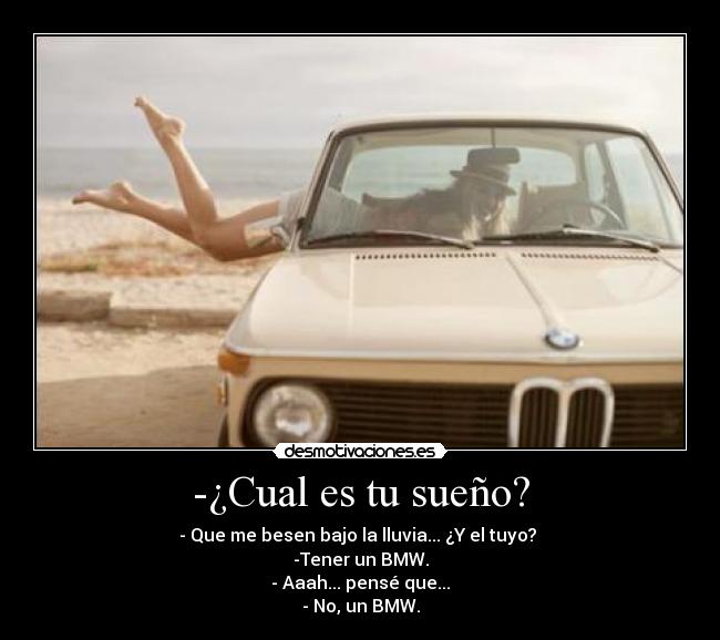 -¿Cual es tu sueño? - - Que me besen bajo la lluvia... ¿Y el tuyo?
-Tener un BMW.
- Aaah... pensé que...
- No, un BMW.