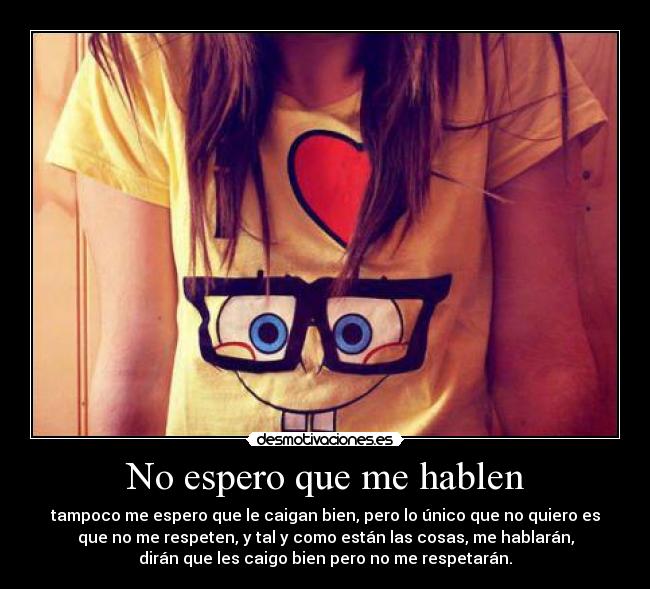 No espero que me hablen - tampoco me espero que le caigan bien, pero lo único que no quiero es
que no me respeten, y tal y como están las cosas, me hablarán,
dirán que les caigo bien pero no me respetarán.