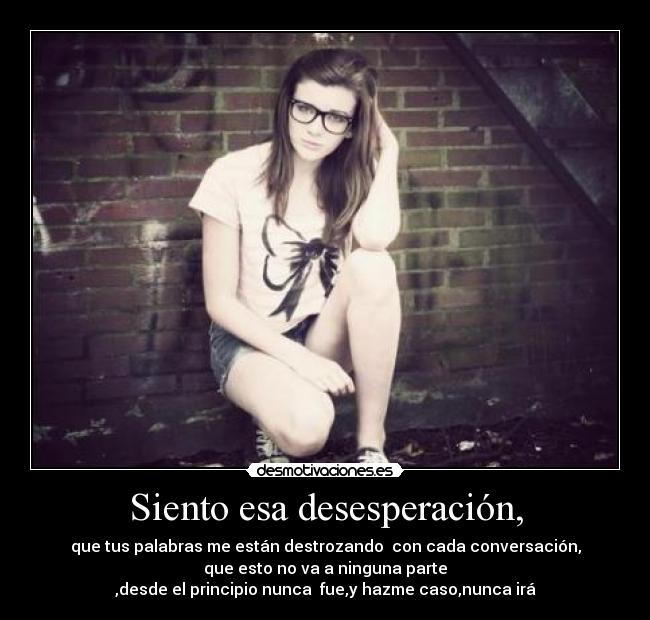Siento esa desesperación, - que tus palabras me están destrozando con cada conversación,
que esto no va a ninguna parte
,desde el principio nunca fue,y hazme caso,nunca irá