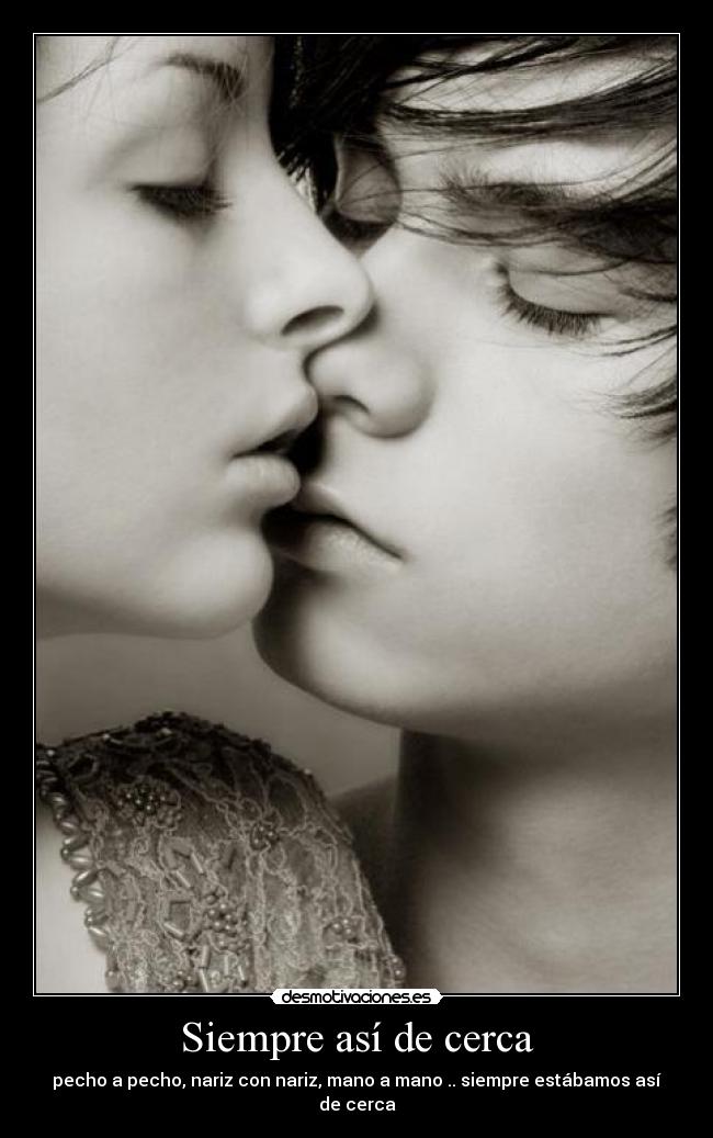 Siempre así de cerca - pecho a pecho, nariz con nariz, mano a mano .. siempre estábamos así de cerca