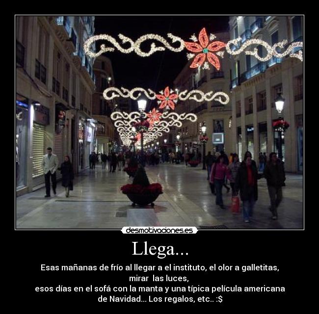 Llega... - Esas mañanas de frío al llegar a el instituto, el olor a galletitas,
mirar las luces,
esos días en el sofá con la manta y una típica película americana
de Navidad... Los regalos, etc.. :$