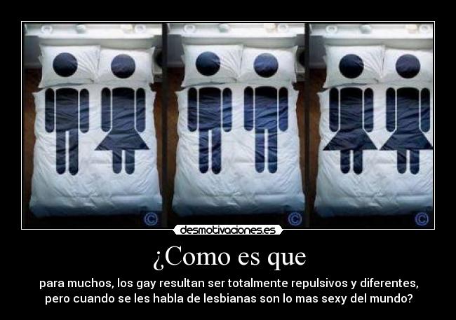 ¿Como es que - para muchos, los gay resultan ser totalmente repulsivos y diferentes,
pero cuando se les habla de lesbianas son lo mas sexy del mundo?