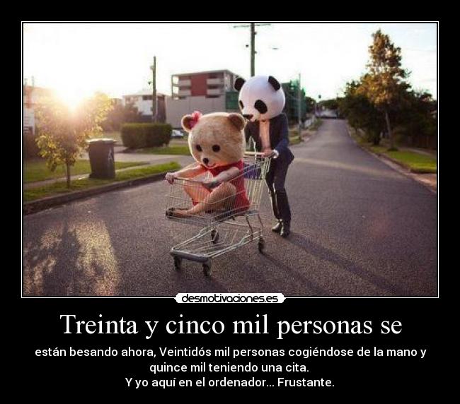 Treinta y cinco mil personas se - están besando ahora, Veintidós mil personas cogiéndose de la mano y
quince mil teniendo una cita. 
Y yo aquí en el ordenador... Frustante.