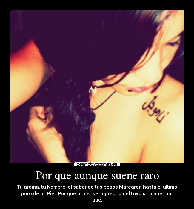 Por que aunque suene raro - Tu aroma, tu Nombre, el sabor de tus besos Marcaron hasta el ultimo
poro de mi Piel, Por que mi ser se impregno del tuyo sin saber por
que.