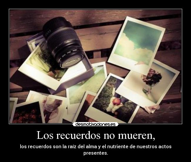 Los recuerdos no mueren, - los recuerdos son la raíz del alma y el nutriente de nuestros actos presentes.