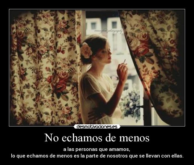 No echamos de menos - a las personas que amamos,
lo que echamos de menos es la parte de nosotros que se llevan con ellas.