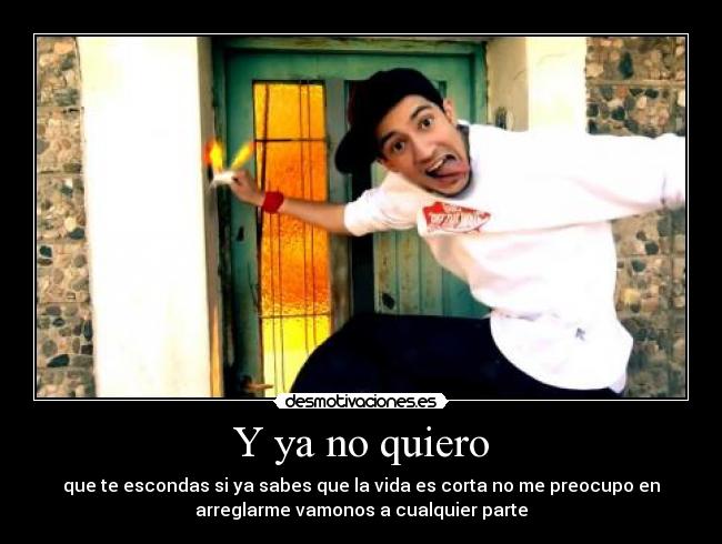 Y ya no quiero - que te escondas si ya sabes que la vida es corta no me preocupo en
arreglarme vamonos a cualquier parte