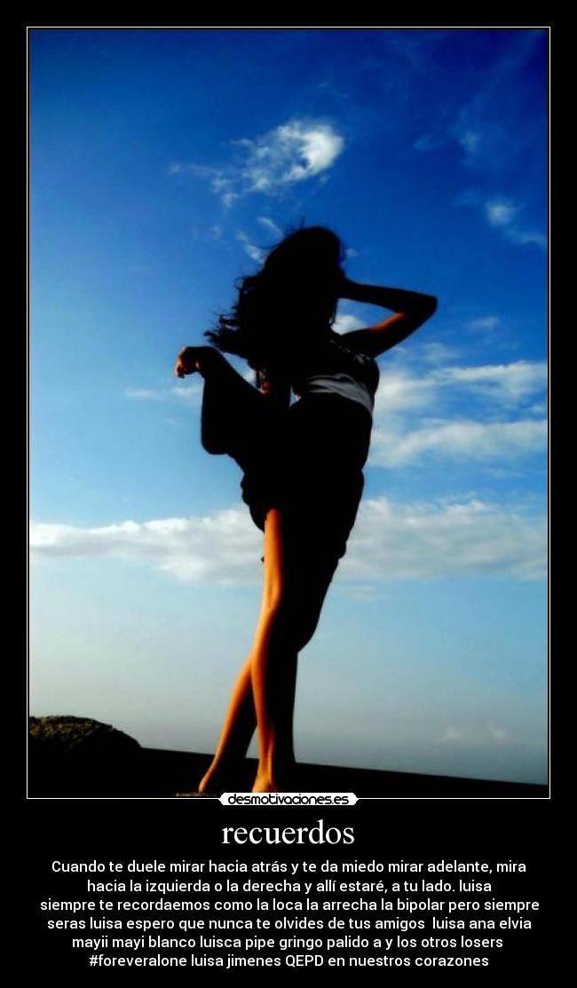 recuerdos - Cuando te duele mirar hacia atrás y te da miedo mirar adelante, mira
hacia la izquierda o la derecha y allí estaré, a tu lado. luisa
siempre te recordaemos como la loca la arrecha la bipolar pero siempre
seras luisa espero que nunca te olvides de tus amigos luisa ana elvia
mayii mayi blanco luisca pipe gringo palido a y los otros losers
#foreveralone luisa jimenes QEPD en nuestros corazones